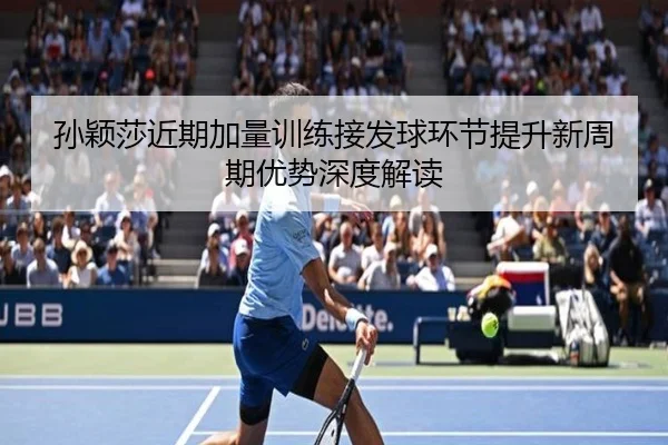孙颖莎近期加量训练接发球环节提升新周期优势深度解读