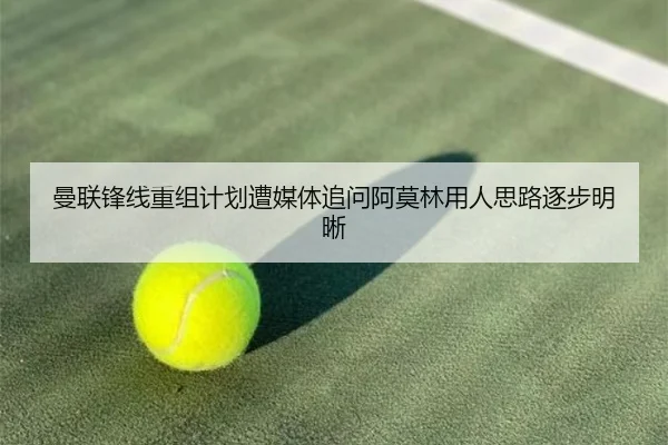 曼联锋线重组计划遭媒体追问阿莫林用人思路逐步明晰