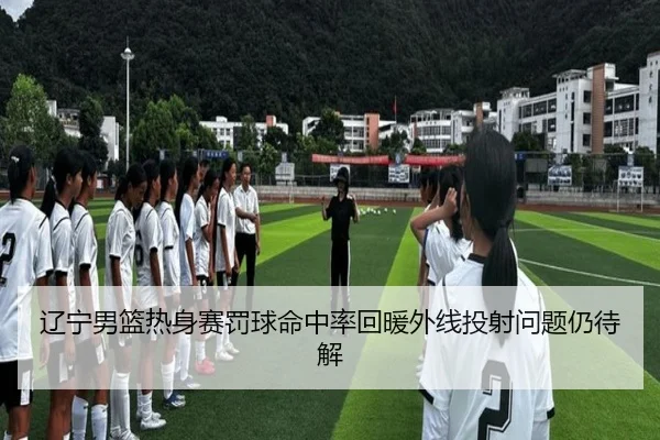 辽宁男篮热身赛罚球命中率回暖外线投射问题仍待解